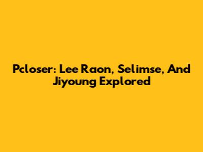 Pcloser: Lee Raon, Selimse, And Jiyoung Explored