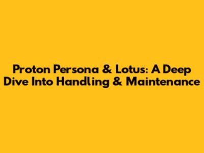 Proton Persona & Lotus: A Deep Dive Into Handling & Maintenance