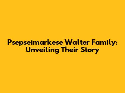 Psepseimarkese Walter Family: Unveiling Their Story