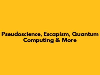 Pseudoscience, Escapism, Quantum Computing & More