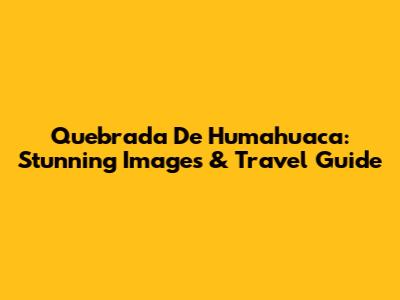 Quebrada De Humahuaca: Stunning Images & Travel Guide