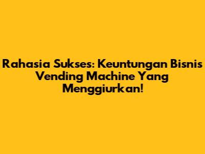 Rahasia Sukses: Keuntungan Bisnis Vending Machine Yang Menggiurkan!