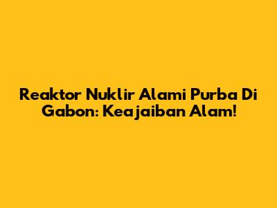 Reaktor Nuklir Alami Purba Di Gabon: Keajaiban Alam!
