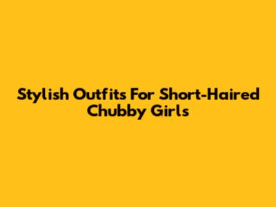 Stylish Outfits For Short-Haired Chubby Girls