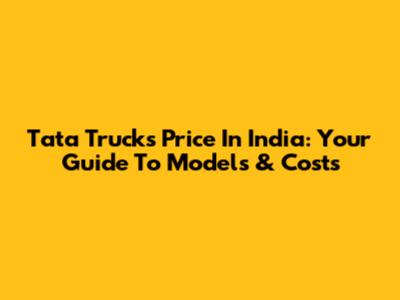 Tata Trucks Price In India: Your Guide To Models & Costs