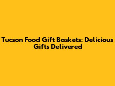 Tucson Food Gift Baskets: Delicious Gifts Delivered