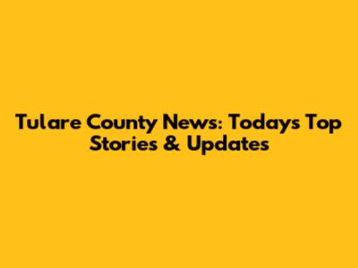 Tulare County News: Today's Top Stories & Updates