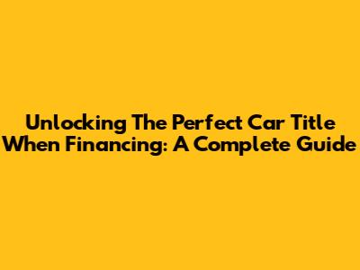 Unlocking The Perfect Car Title When Financing: A Complete Guide