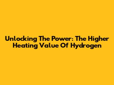 Unlocking The Power: The Higher Heating Value Of Hydrogen