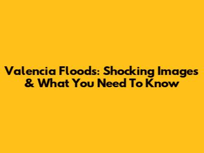 Valencia Floods: Shocking Images & What You Need To Know