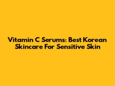 Vitamin C Serums: Best Korean Skincare For Sensitive Skin